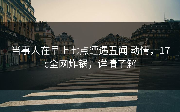 当事人在早上七点遭遇丑闻 动情，17c全网炸锅，详情了解