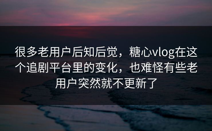 很多老用户后知后觉，糖心vlog在这个追剧平台里的变化，也难怪有些老用户突然就不更新了