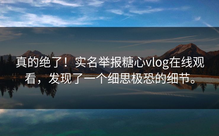 真的绝了！实名举报糖心vlog在线观看，发现了一个细思极恐的细节。