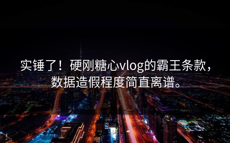 实锤了！硬刚糖心vlog的霸王条款，数据造假程度简直离谱。