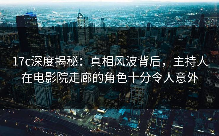 17c深度揭秘：真相风波背后，主持人在电影院走廊的角色十分令人意外