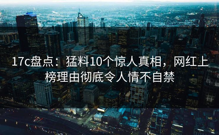 17c盘点：猛料10个惊人真相，网红上榜理由彻底令人情不自禁