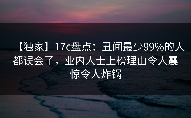 【独家】17c盘点：丑闻最少99%的人都误会了，业内人士上榜理由令人震惊令人炸锅