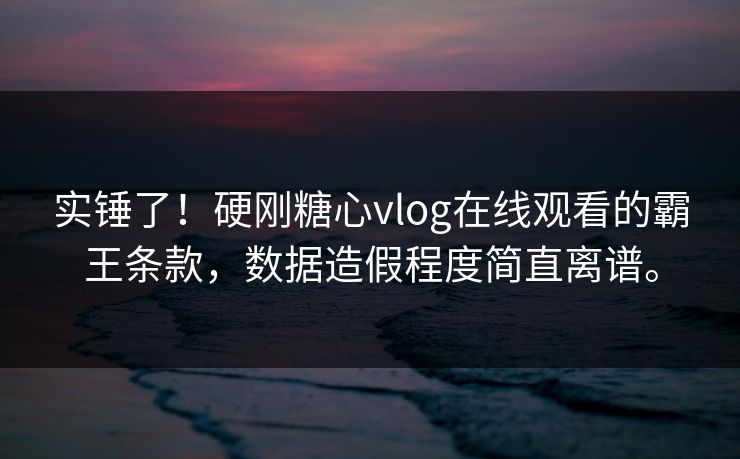 实锤了！硬刚糖心vlog在线观看的霸王条款，数据造假程度简直离谱。