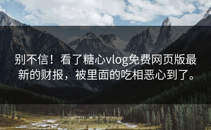 别不信！看了糖心vlog免费网页版最新的财报，被里面的吃相恶心到了。