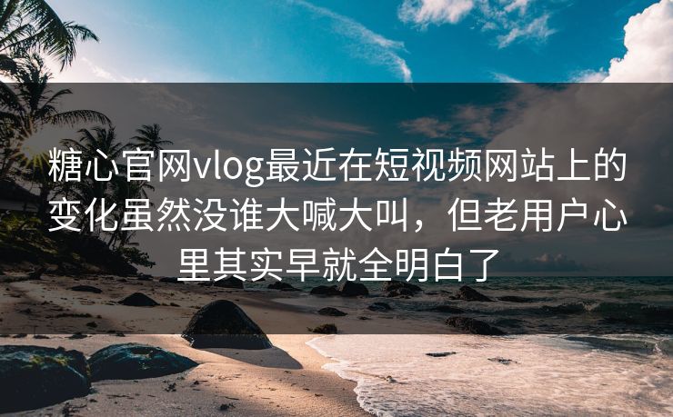 糖心官网vlog最近在短视频网站上的变化虽然没谁大喊大叫，但老用户心里其实早就全明白了