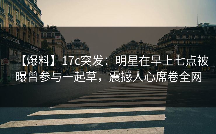 【爆料】17c突发：明星在早上七点被曝曾参与一起草，震撼人心席卷全网