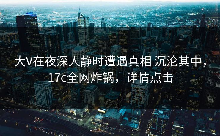 大V在夜深人静时遭遇真相 沉沦其中，17c全网炸锅，详情点击