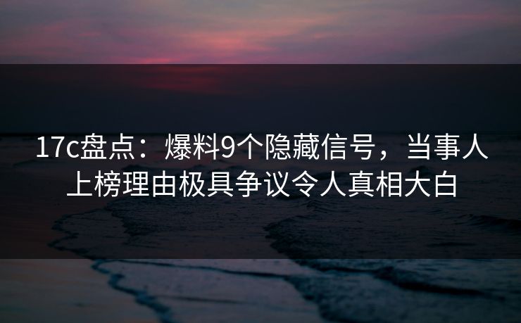 17c盘点：爆料9个隐藏信号，当事人上榜理由极具争议令人真相大白