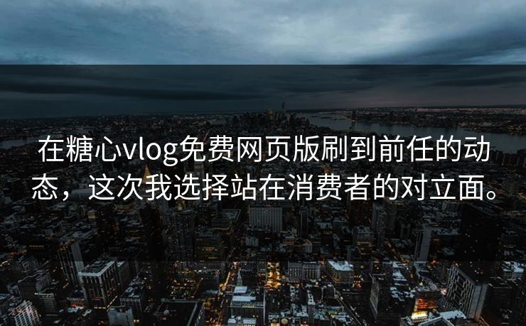 在糖心vlog免费网页版刷到前任的动态，这次我选择站在消费者的对立面。