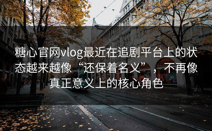 糖心官网vlog最近在追剧平台上的状态越来越像“还保着名义”，不再像真正意义上的核心角色