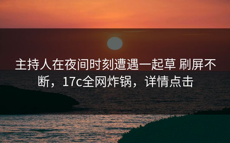 主持人在夜间时刻遭遇一起草 刷屏不断，17c全网炸锅，详情点击