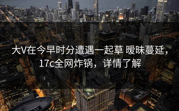 大V在今早时分遭遇一起草 暧昧蔓延，17c全网炸锅，详情了解