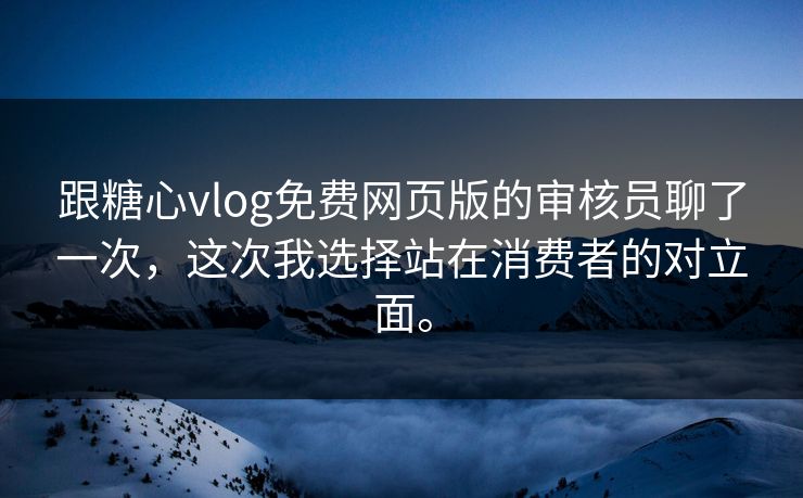 跟糖心vlog免费网页版的审核员聊了一次，这次我选择站在消费者的对立面。
