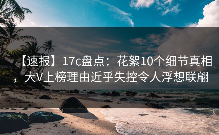 【速报】17c盘点：花絮10个细节真相，大V上榜理由近乎失控令人浮想联翩