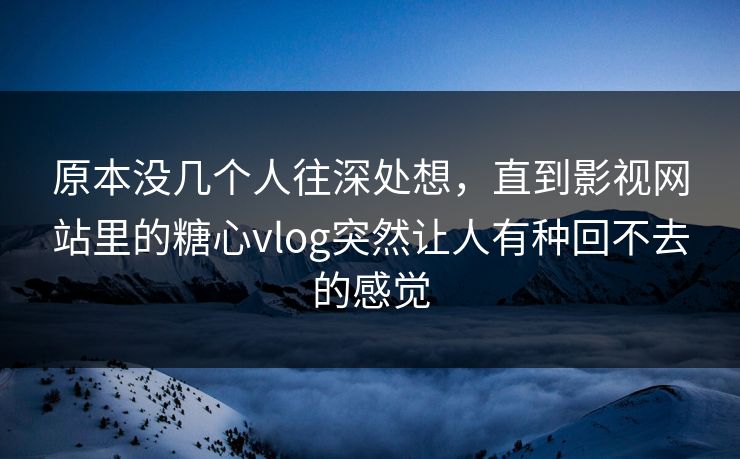 原本没几个人往深处想，直到影视网站里的糖心vlog突然让人有种回不去的感觉