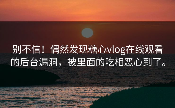 别不信！偶然发现糖心vlog在线观看的后台漏洞，被里面的吃相恶心到了。