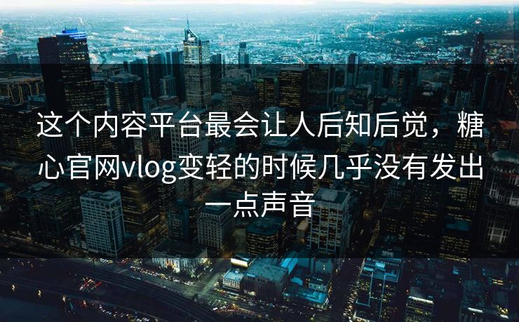 这个内容平台最会让人后知后觉，糖心官网vlog变轻的时候几乎没有发出一点声音