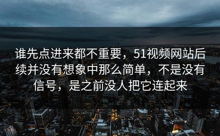 谁先点进来都不重要，51视频网站后续并没有想象中那么简单，不是没有信号，是之前没人把它连起来