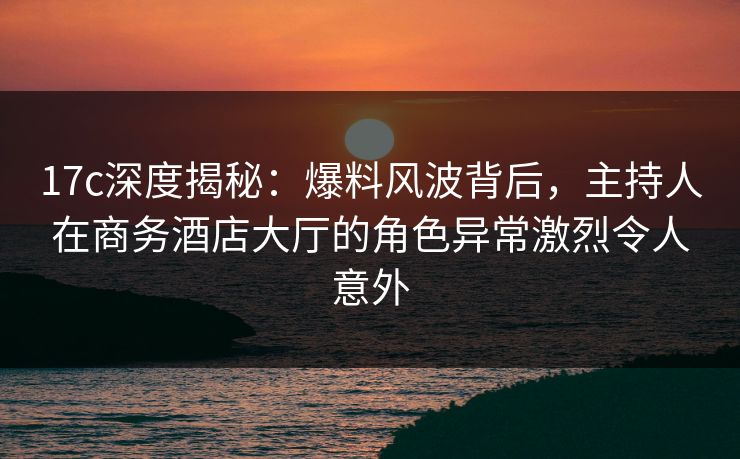 17c深度揭秘：爆料风波背后，主持人在商务酒店大厅的角色异常激烈令人意外