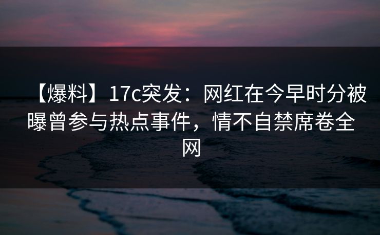 【爆料】17c突发：网红在今早时分被曝曾参与热点事件，情不自禁席卷全网