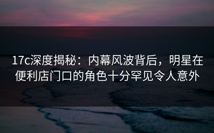 17c深度揭秘：内幕风波背后，明星在便利店门口的角色十分罕见令人意外