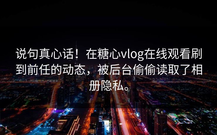 说句真心话！在糖心vlog在线观看刷到前任的动态，被后台偷偷读取了相册隐私。