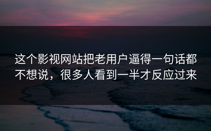 这个影视网站把老用户逼得一句话都不想说，很多人看到一半才反应过来