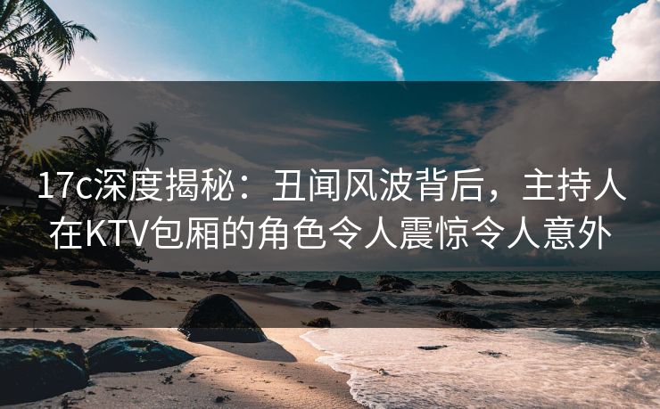 17c深度揭秘：丑闻风波背后，主持人在KTV包厢的角色令人震惊令人意外