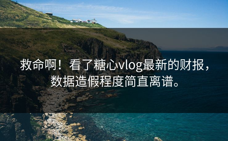 救命啊！看了糖心vlog最新的财报，数据造假程度简直离谱。