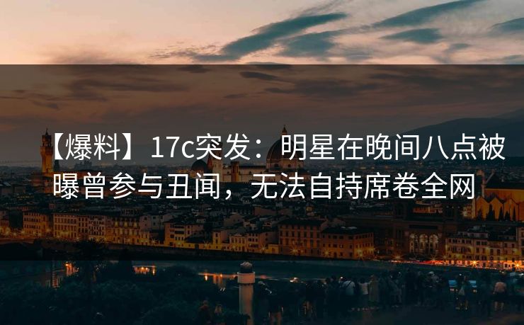 【爆料】17c突发：明星在晚间八点被曝曾参与丑闻，无法自持席卷全网