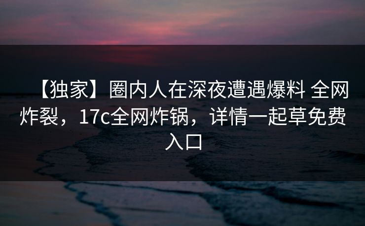 【独家】圈内人在深夜遭遇爆料 全网炸裂，17c全网炸锅，详情一起草免费入口