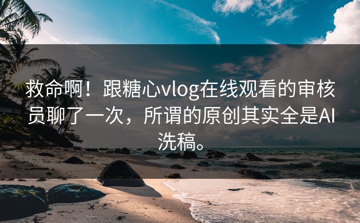 救命啊！跟糖心vlog在线观看的审核员聊了一次，所谓的原创其实全是AI洗稿。