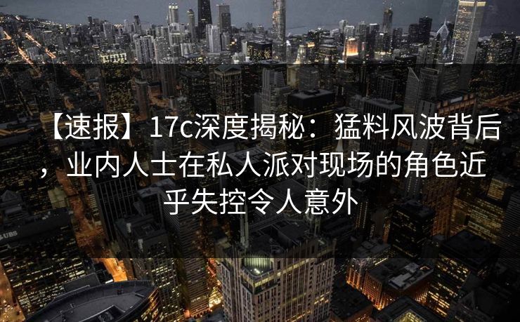 【速报】17c深度揭秘：猛料风波背后，业内人士在私人派对现场的角色近乎失控令人意外