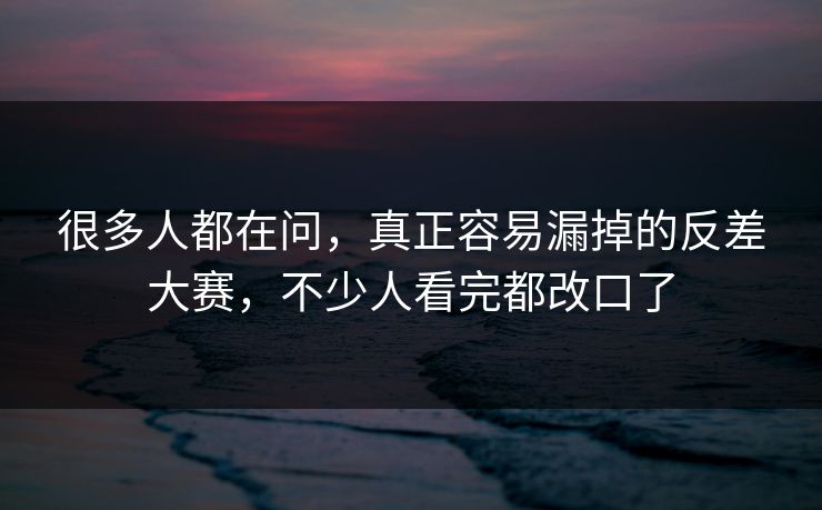 很多人都在问，真正容易漏掉的反差大赛，不少人看完都改口了