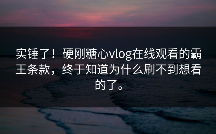 实锤了！硬刚糖心vlog在线观看的霸王条款，终于知道为什么刷不到想看的了。