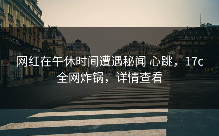 网红在午休时间遭遇秘闻 心跳，17c全网炸锅，详情查看