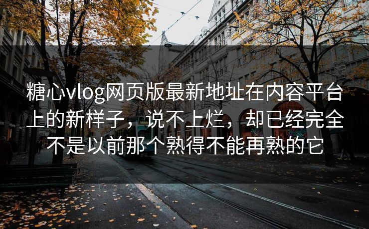 糖心vlog网页版最新地址在内容平台上的新样子，说不上烂，却已经完全不是以前那个熟得不能再熟的它
