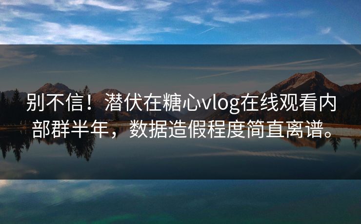 别不信！潜伏在糖心vlog在线观看内部群半年，数据造假程度简直离谱。