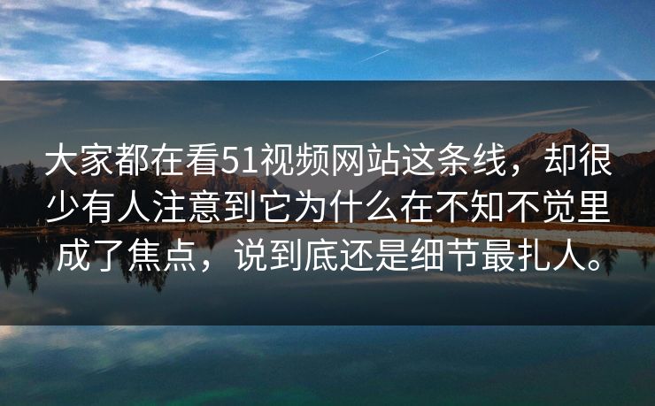 大家都在看51视频网站这条线，却很少有人注意到它为什么在不知不觉里成了焦点，说到底还是细节最扎人。