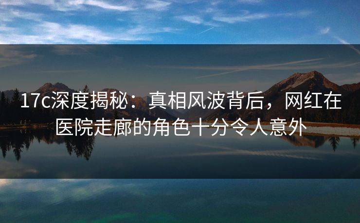 17c深度揭秘：真相风波背后，网红在医院走廊的角色十分令人意外