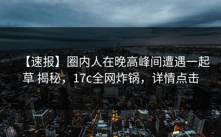 【速报】圈内人在晚高峰间遭遇一起草 揭秘，17c全网炸锅，详情点击