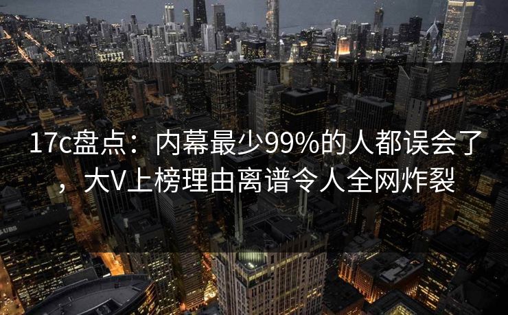 17c盘点：内幕最少99%的人都误会了，大V上榜理由离谱令人全网炸裂